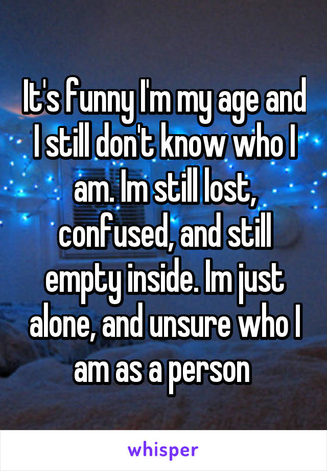 It's funny I'm my age and I still don't know who I am. Im still lost, confused, and still empty inside. Im just alone, and unsure who I am as a person 