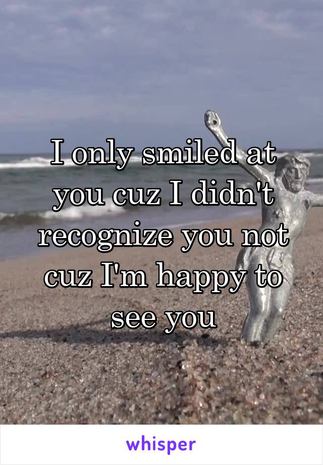 I only smiled at you cuz I didn't recognize you not cuz I'm happy to see you