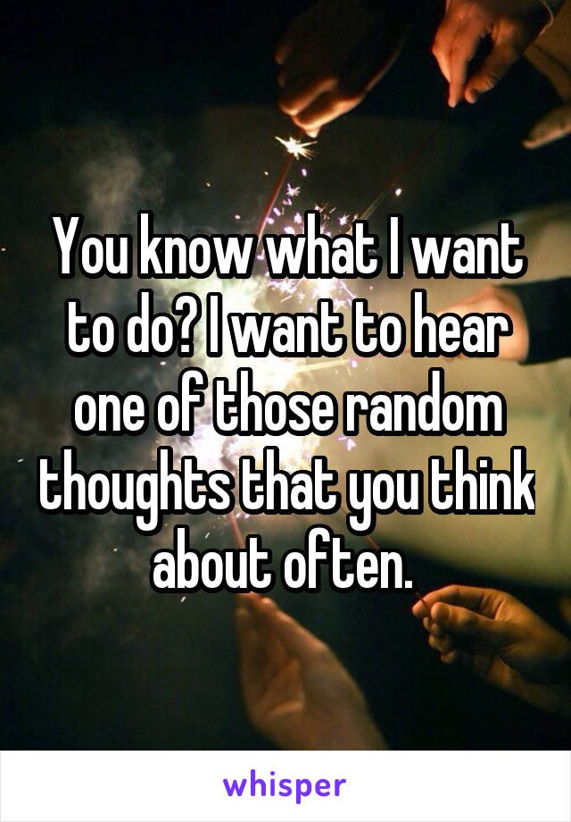 You know what I want to do? I want to hear one of those random thoughts that you think about often. 