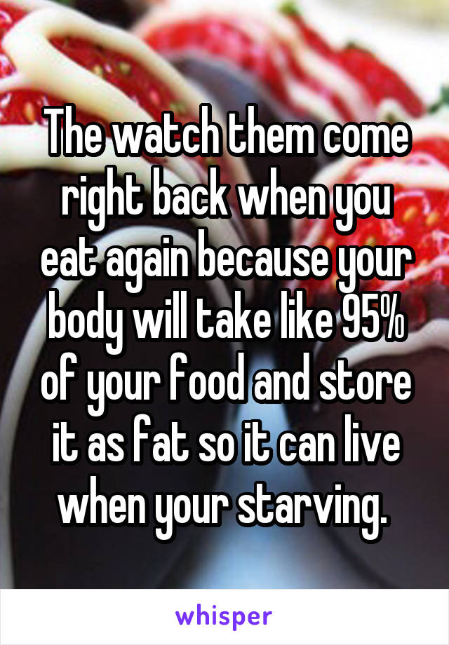 The watch them come right back when you eat again because your body will take like 95% of your food and store it as fat so it can live when your starving. 