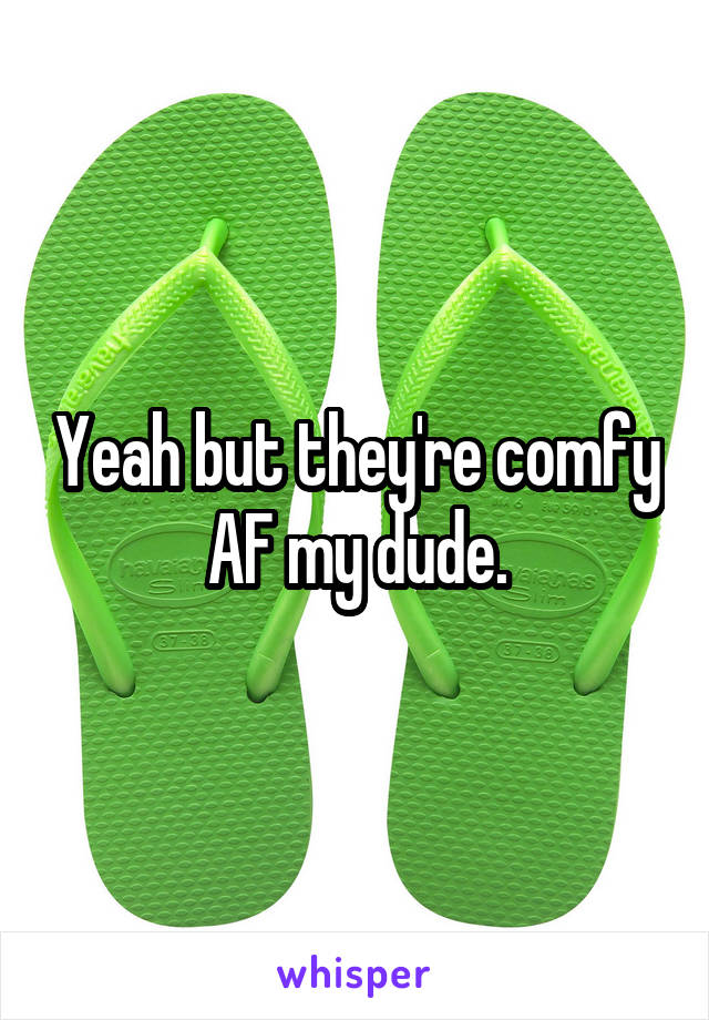 Yeah but they're comfy AF my dude.