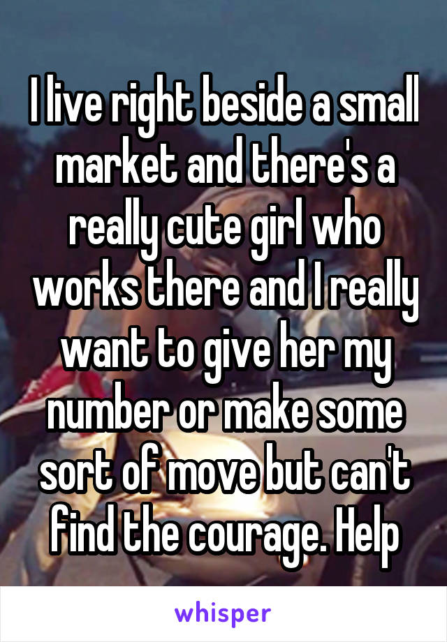 I live right beside a small market and there's a really cute girl who works there and I really want to give her my number or make some sort of move but can't find the courage. Help