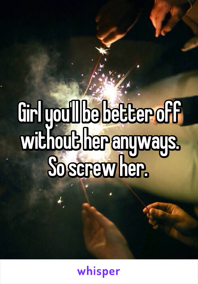 Girl you'll be better off without her anyways. So screw her. 