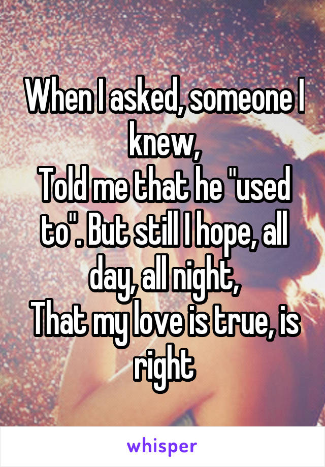 When I asked, someone I knew,
Told me that he "used to". But still I hope, all day, all night,
That my love is true, is right