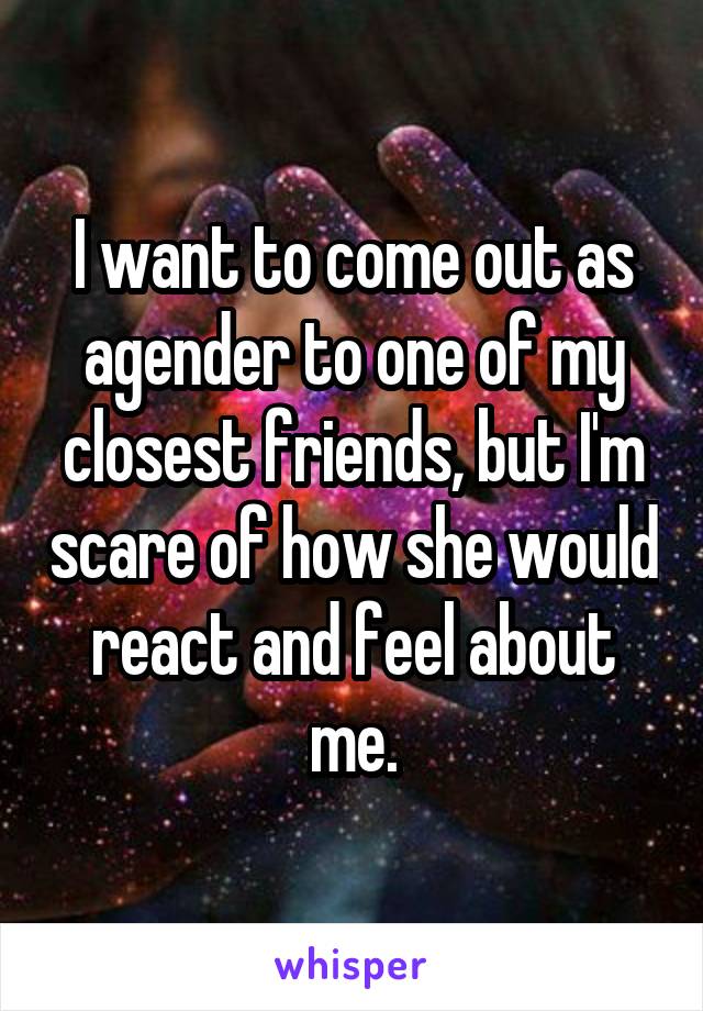 I want to come out as agender to one of my closest friends, but I'm scare of how she would react and feel about me.