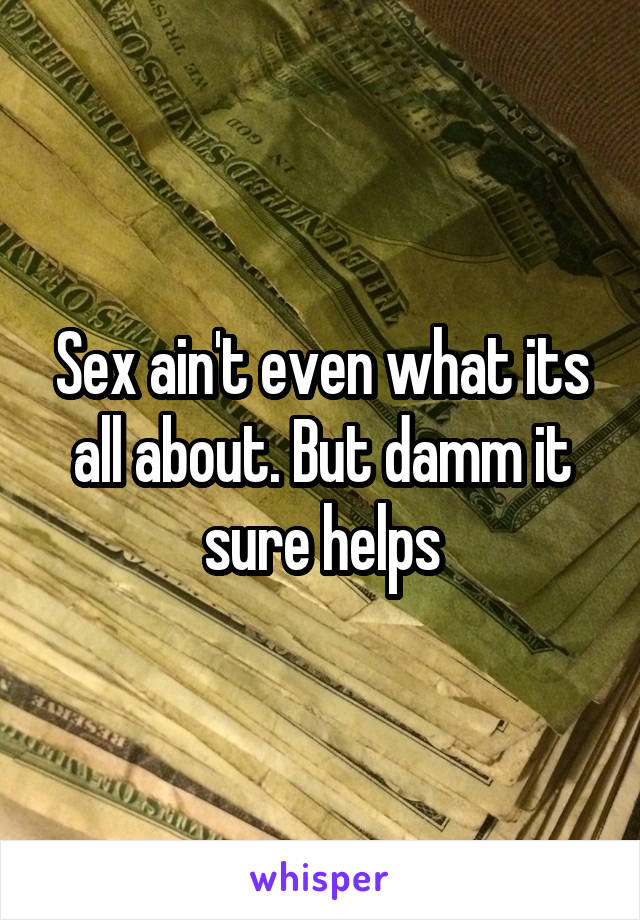 Sex ain't even what its all about. But damm it sure helps