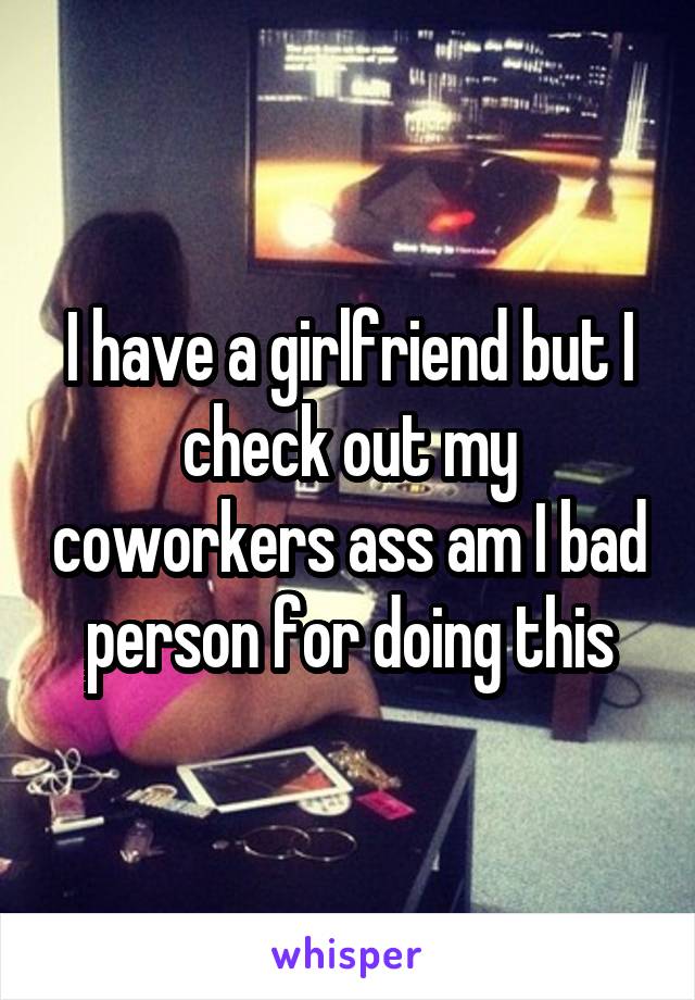 I have a girlfriend but I check out my coworkers ass am I bad person for doing this