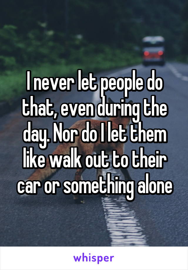 I never let people do that, even during the day. Nor do I let them like walk out to their car or something alone