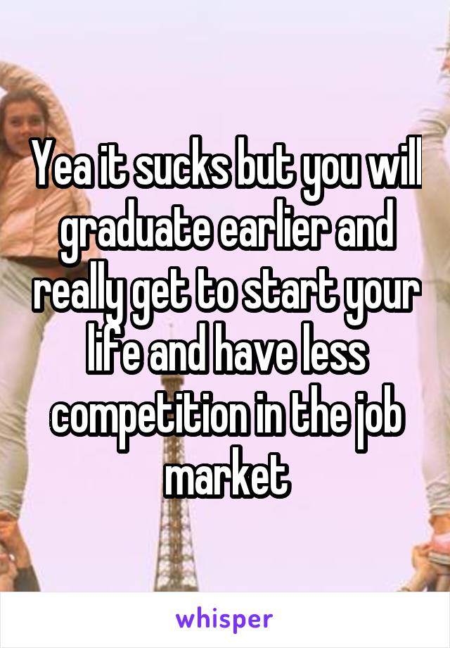 Yea it sucks but you will graduate earlier and really get to start your life and have less competition in the job market