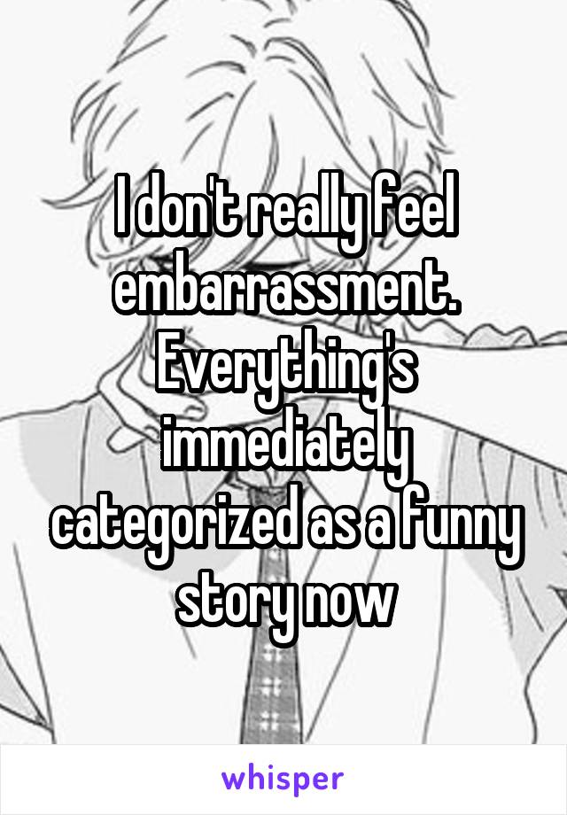 I don't really feel embarrassment. Everything's immediately categorized as a funny story now