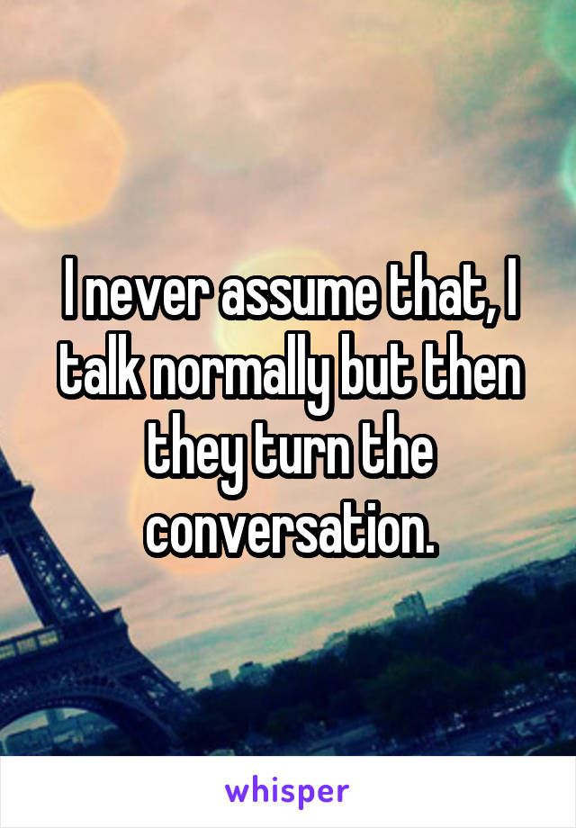 I never assume that, I talk normally but then they turn the conversation.