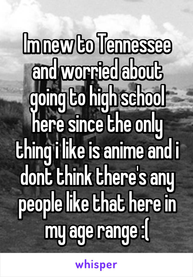 Im new to Tennessee and worried about going to high school here since the only thing i like is anime and i dont think there's any people like that here in my age range :(