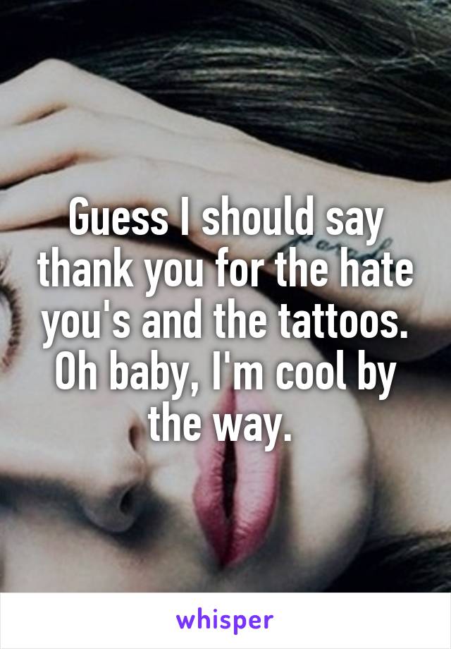 Guess I should say thank you for the hate you's and the tattoos. Oh baby, I'm cool by the way. 