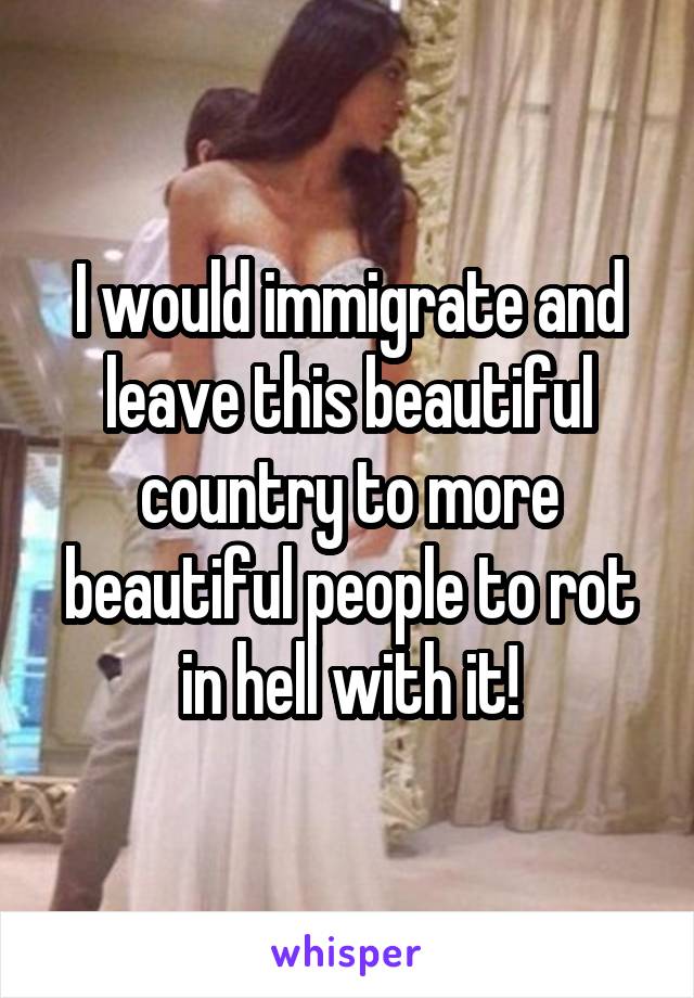 I would immigrate and leave this beautiful country to more beautiful people to rot in hell with it!