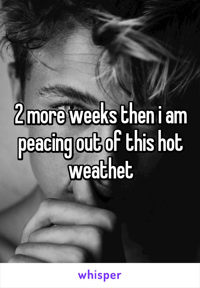 2 more weeks then i am peacing out of this hot weathet