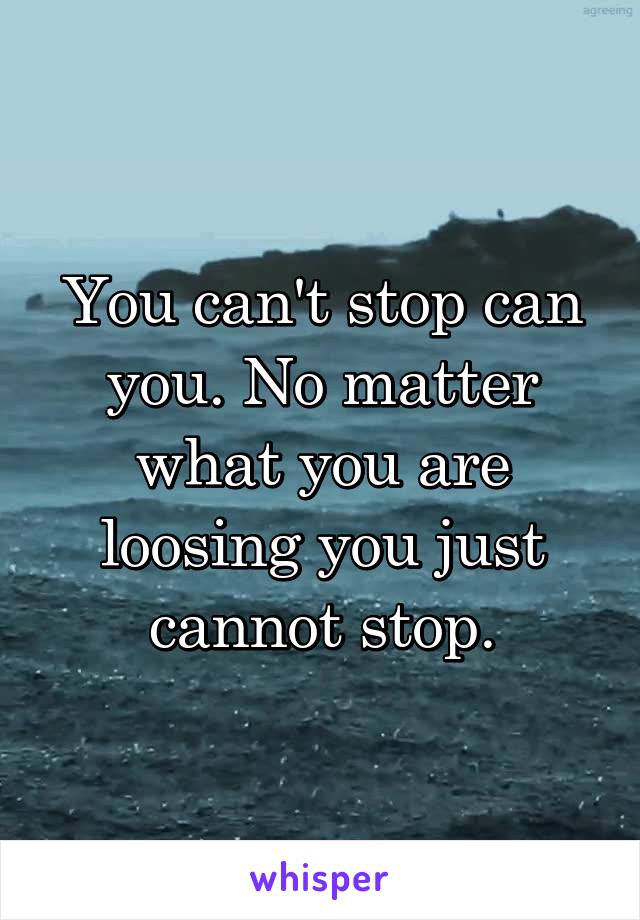 You can't stop can you. No matter what you are loosing you just cannot stop.