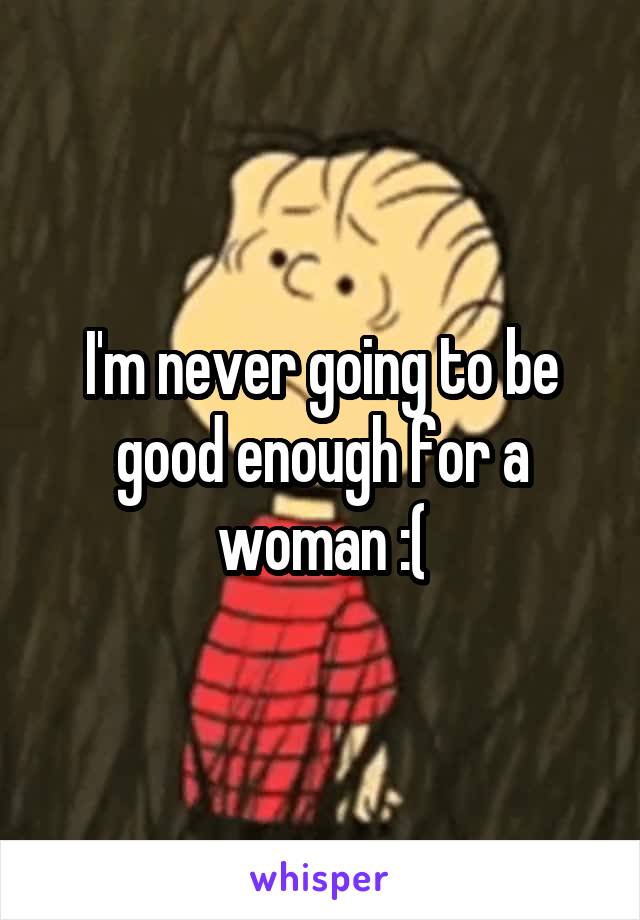 I'm never going to be good enough for a woman :(