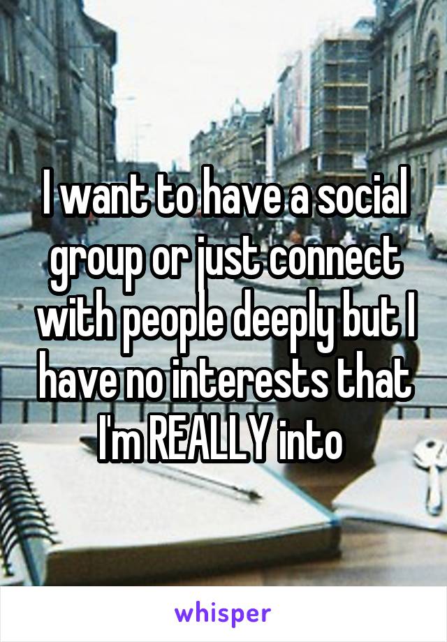 I want to have a social group or just connect with people deeply but I have no interests that I'm REALLY into 