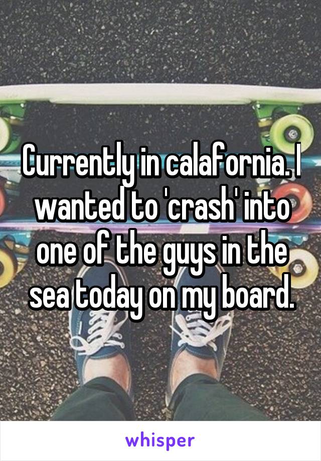 Currently in calafornia. I wanted to 'crash' into one of the guys in the sea today on my board.