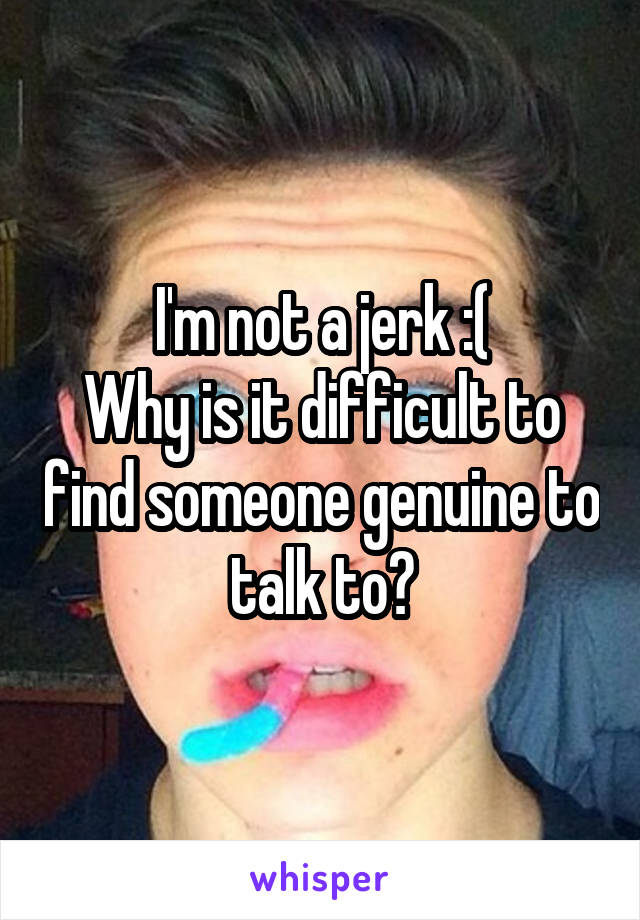 I'm not a jerk :(
Why is it difficult to find someone genuine to talk to?