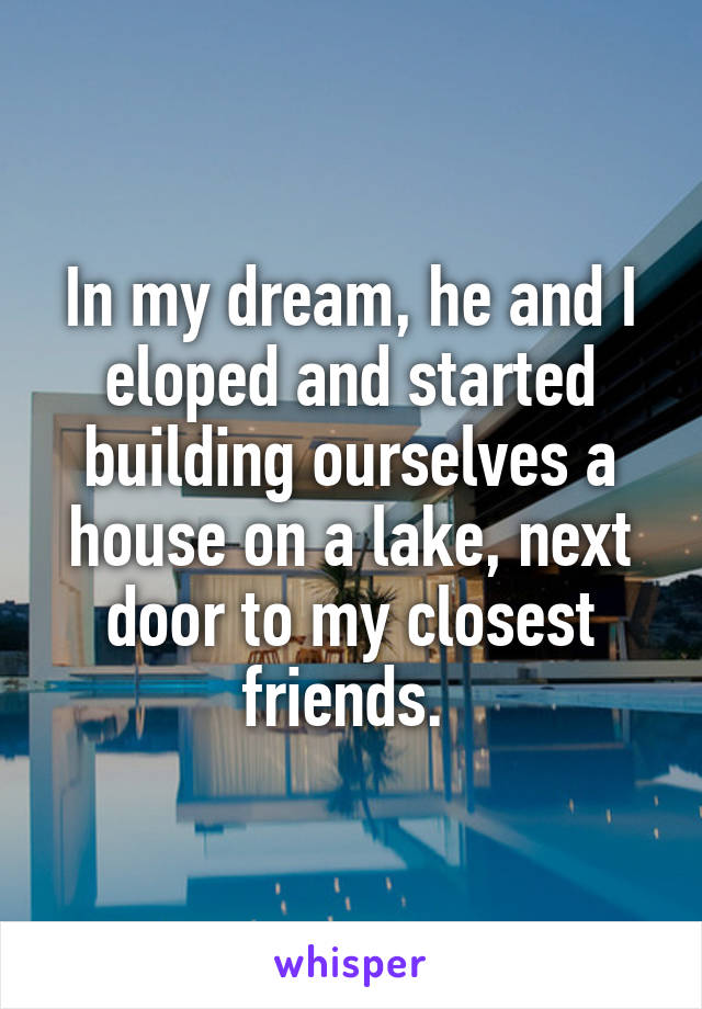 In my dream, he and I eloped and started building ourselves a house on a lake, next door to my closest friends. 