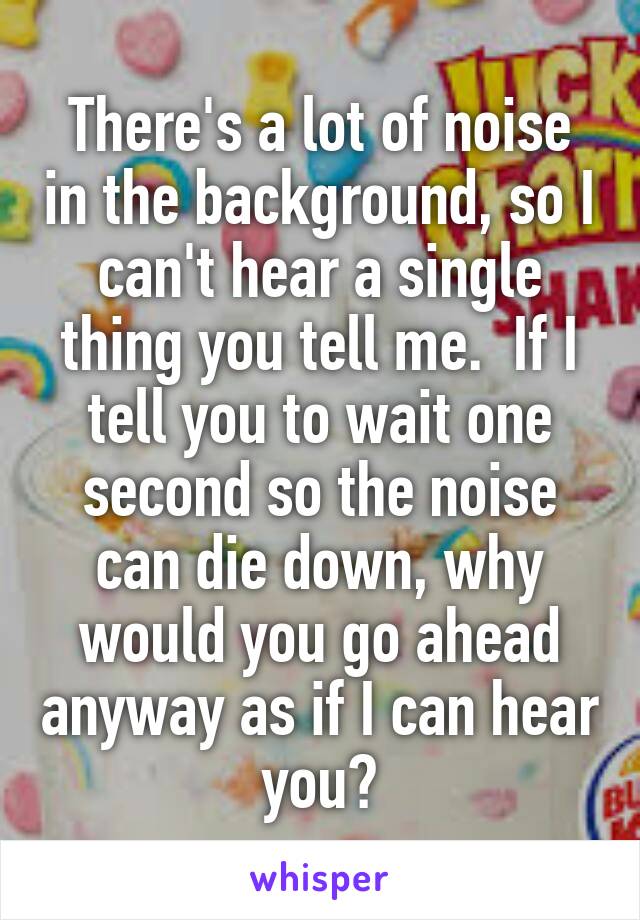 There's a lot of noise in the background, so I can't hear a single thing you tell me.  If I tell you to wait one second so the noise can die down, why would you go ahead anyway as if I can hear you?