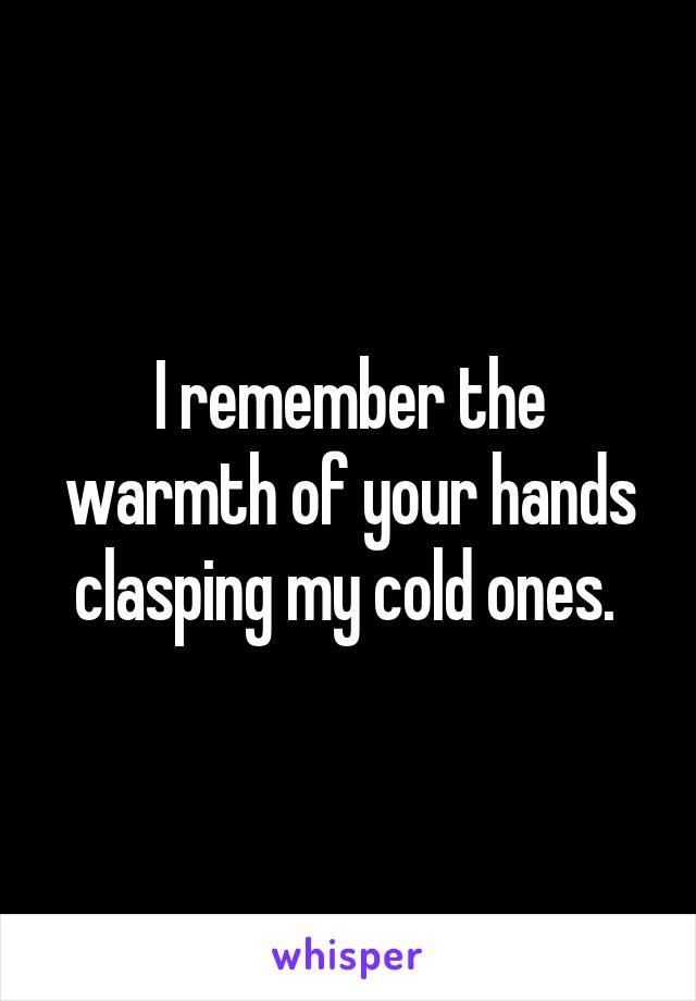 I remember the warmth of your hands clasping my cold ones. 