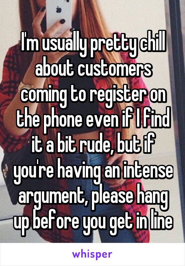 I'm usually pretty chill about customers coming to register on the phone even if I find it a bit rude, but if you're having an intense argument, please hang up before you get in line