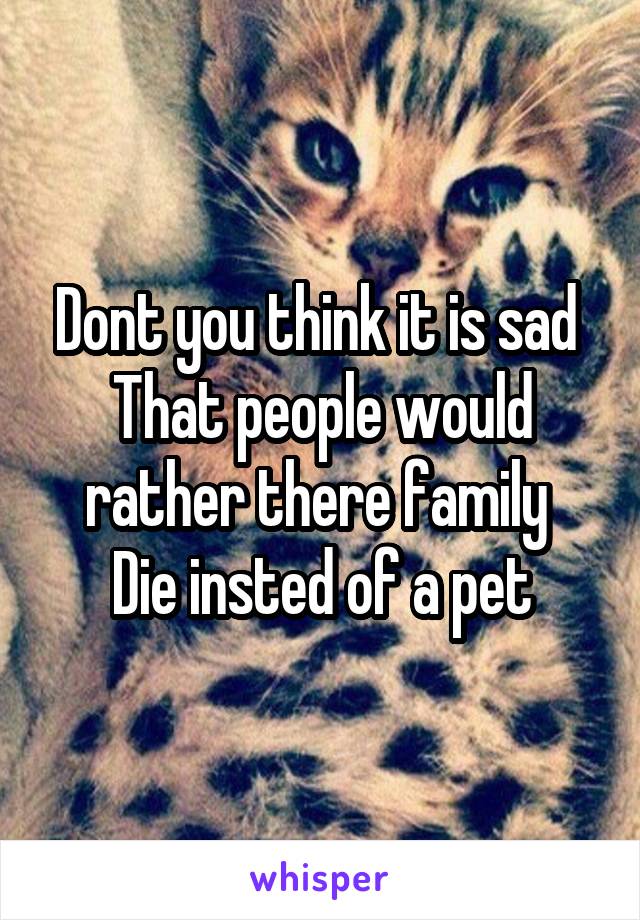 Dont you think it is sad 
That people would rather there family 
Die insted of a pet