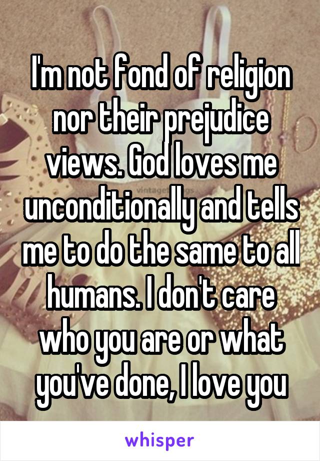 I'm not fond of religion nor their prejudice views. God loves me unconditionally and tells me to do the same to all humans. I don't care who you are or what you've done, I love you