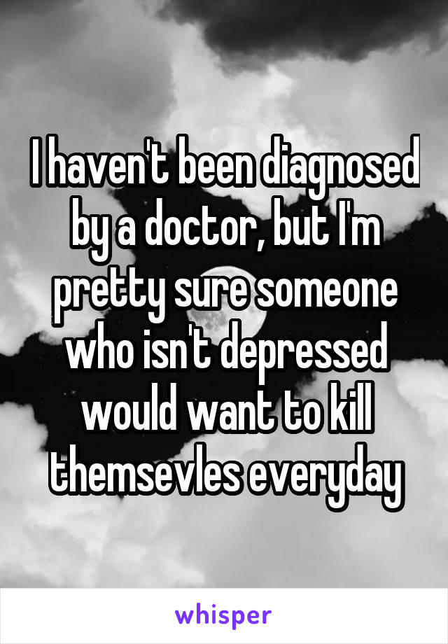 I haven't been diagnosed by a doctor, but I'm pretty sure someone who isn't depressed would want to kill themsevles everyday