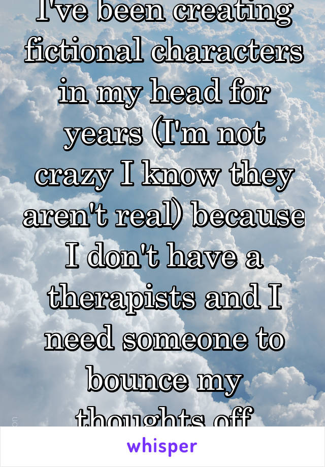 I've been creating fictional characters in my head for years (I'm not crazy I know they aren't real) because I don't have a therapists and I need someone to bounce my thoughts off of/counsel me