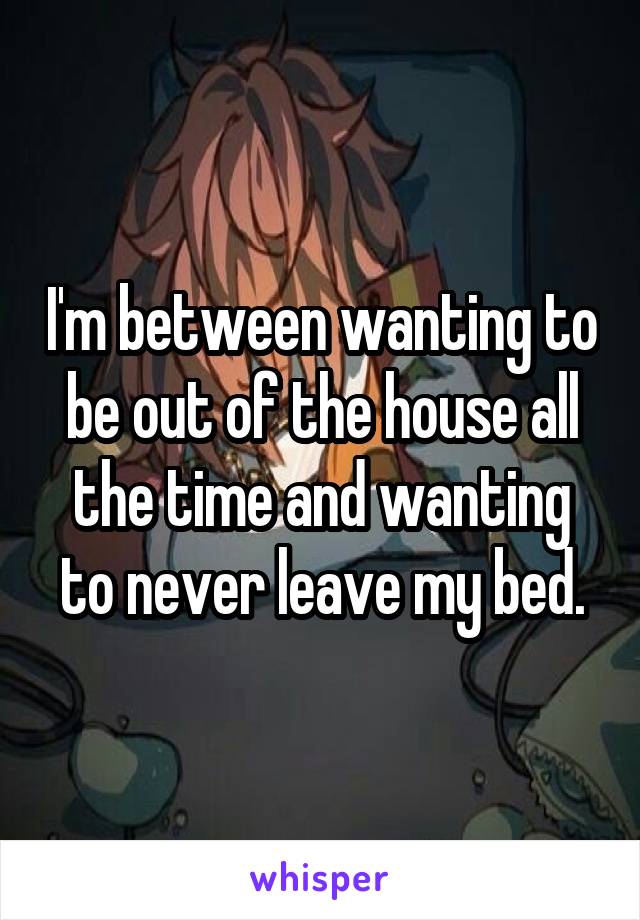 I'm between wanting to be out of the house all the time and wanting to never leave my bed.