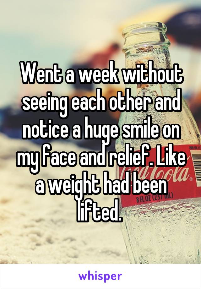 Went a week without seeing each other and notice a huge smile on my face and relief. Like a weight had been lifted. 