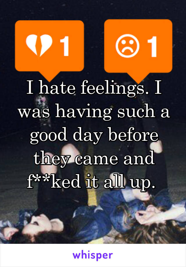 I hate feelings. I was having such a good day before they came and f**ked it all up. 