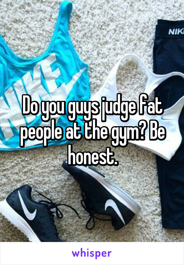 Do you guys judge fat people at the gym? Be honest.