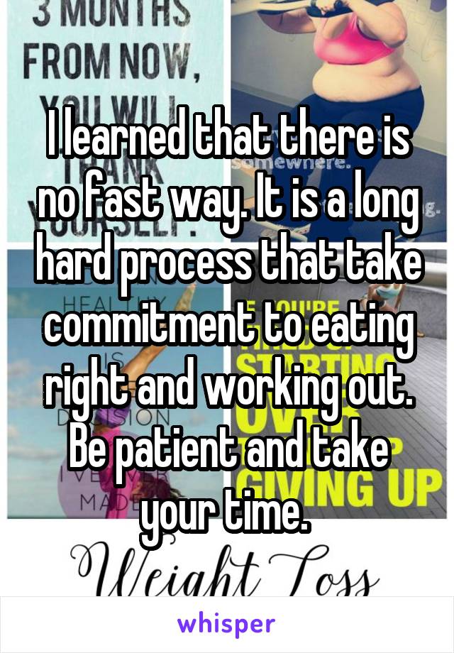 I learned that there is no fast way. It is a long hard process that take commitment to eating right and working out. Be patient and take your time. 