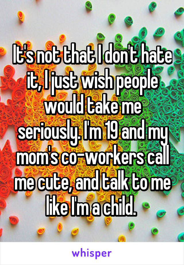 It's not that I don't hate it, I just wish people would take me seriously. I'm 19 and my mom's co-workers call me cute, and talk to me like I'm a child. 