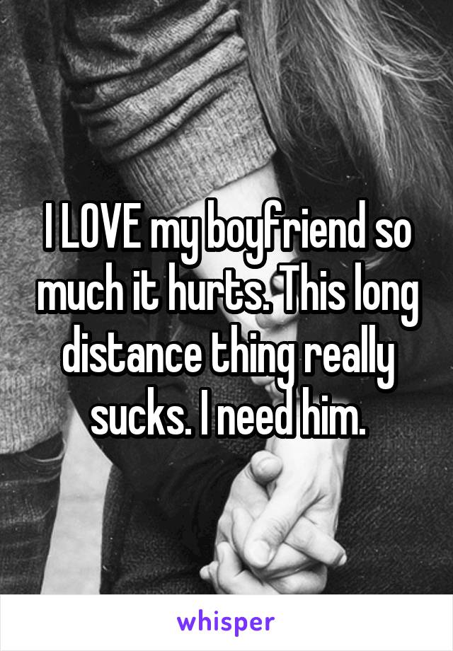 I LOVE my boyfriend so much it hurts. This long distance thing really sucks. I need him.