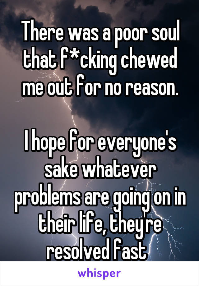 There was a poor soul that f*cking chewed me out for no reason.

I hope for everyone's sake whatever problems are going on in their life, they're resolved fast  