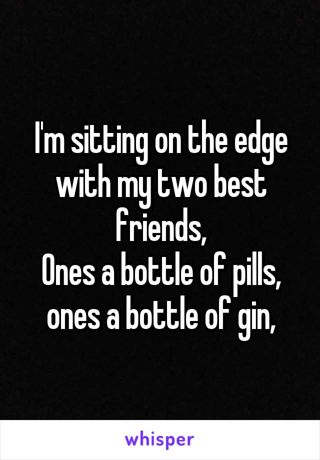 I'm sitting on the edge with my two best friends,
Ones a bottle of pills, ones a bottle of gin,