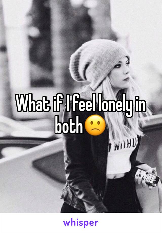 What if I feel lonely in both🙁