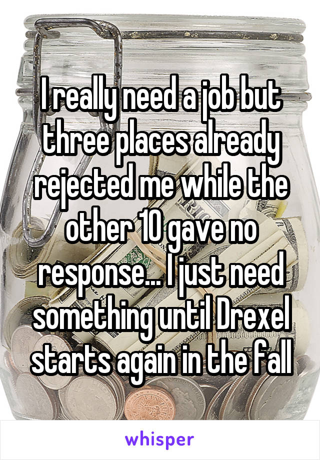 I really need a job but three places already rejected me while the other 10 gave no response... I just need something until Drexel starts again in the fall