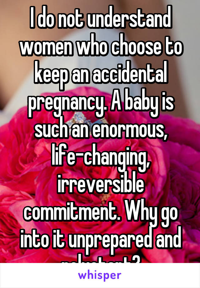 I do not understand women who choose to keep an accidental pregnancy. A baby is such an enormous, life-changing, irreversible commitment. Why go into it unprepared and reluctant?