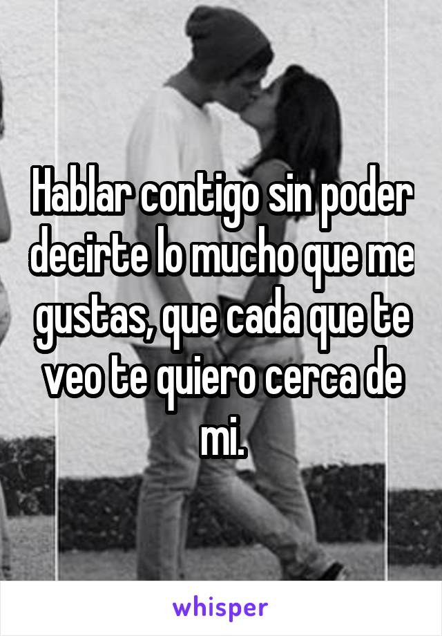 Hablar contigo sin poder decirte lo mucho que me gustas, que cada que te veo te quiero cerca de mi.