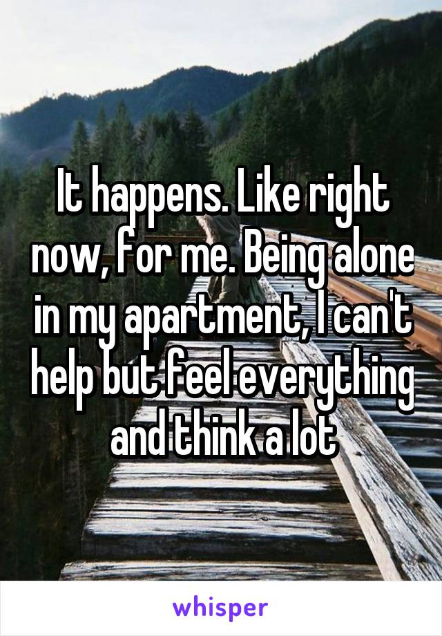 It happens. Like right now, for me. Being alone in my apartment, I can't help but feel everything and think a lot