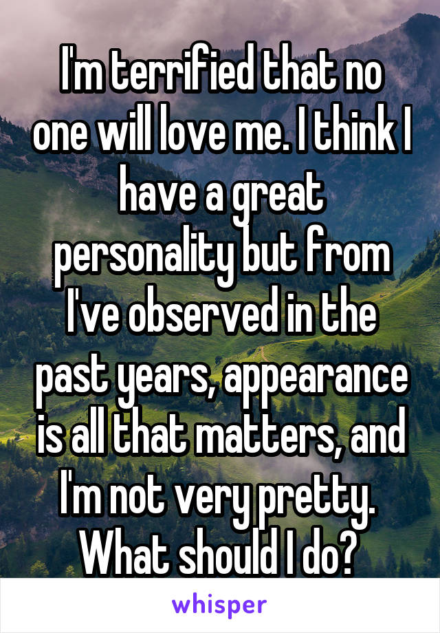 I'm terrified that no one will love me. I think I have a great personality but from I've observed in the past years, appearance is all that matters, and I'm not very pretty.  What should I do? 