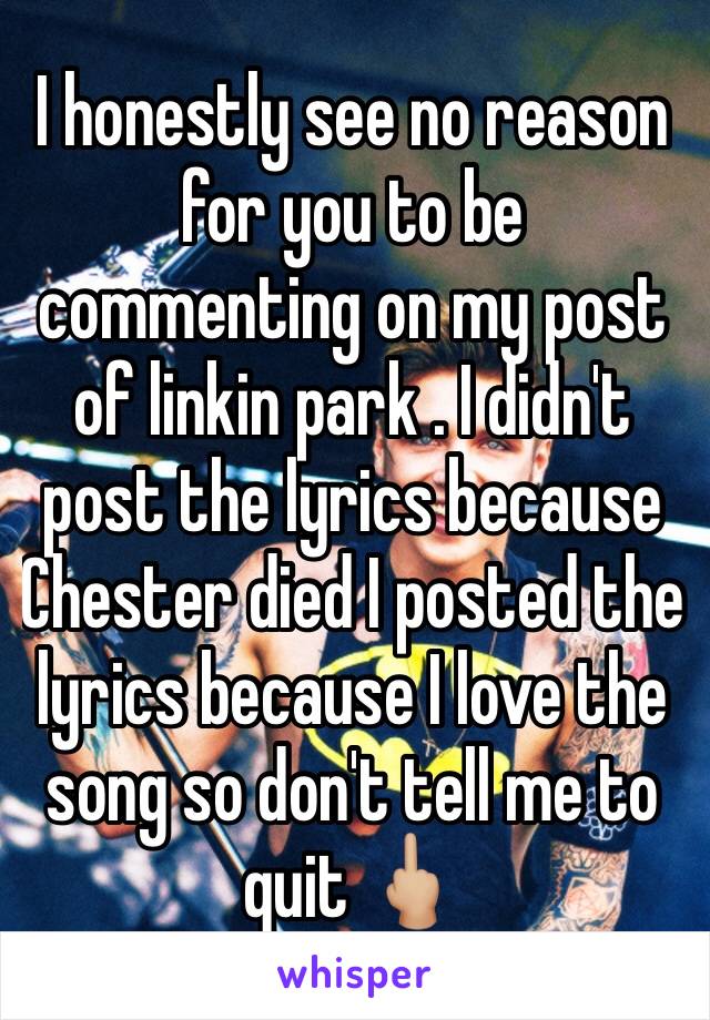 I honestly see no reason for you to be commenting on my post of linkin park . I didn't post the lyrics because Chester died I posted the lyrics because I love the song so don't tell me to quit 🖕🏼