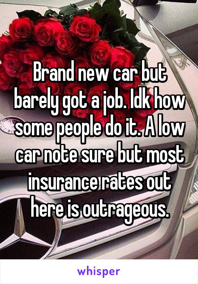 Brand new car but barely got a job. Idk how some people do it. A low car note sure but most insurance rates out here is outrageous.