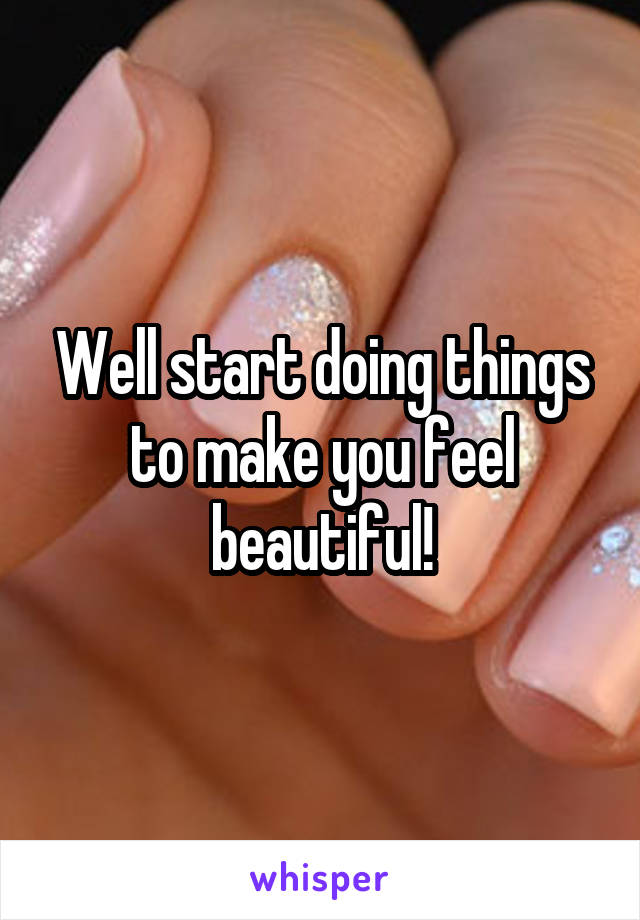 Well start doing things to make you feel beautiful!